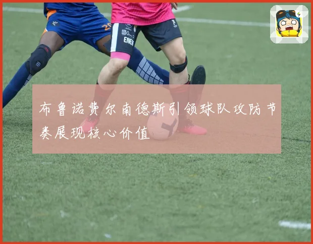 布鲁诺费尔南德斯引领球队攻防节奏展现核心价值
