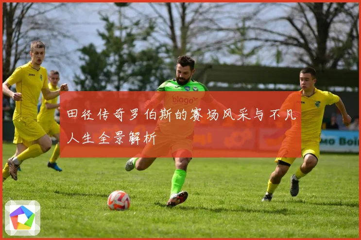 田径传奇罗伯斯的赛场风采与不凡人生全景解析