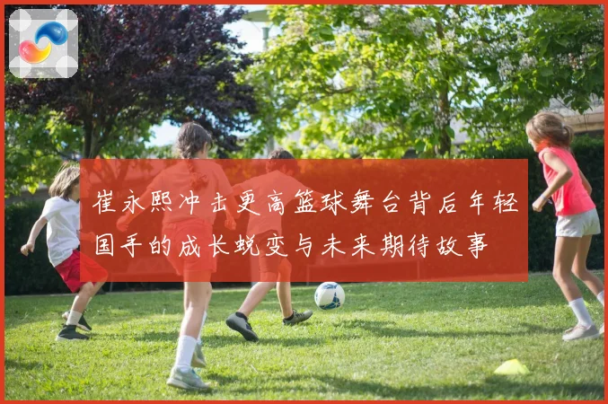 崔永熙冲击更高篮球舞台背后年轻国手的成长蜕变与未来期待故事