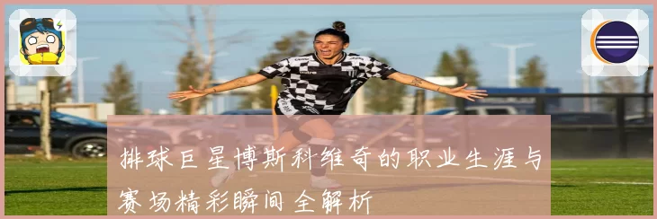 排球巨星博斯科维奇的职业生涯与赛场精彩瞬间全解析