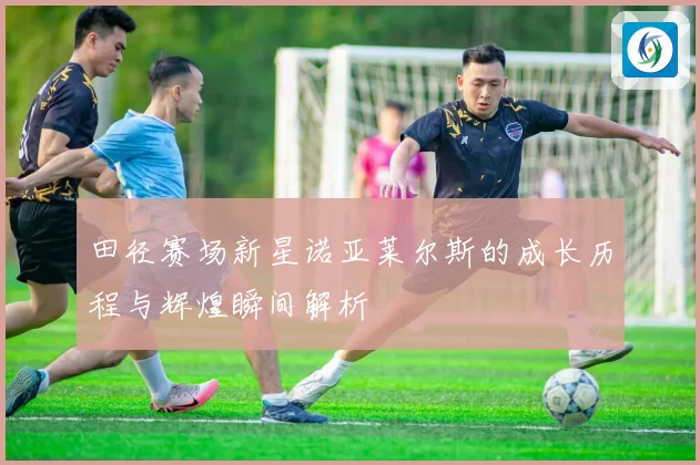 田径赛场新星诺亚莱尔斯的成长历程与辉煌瞬间解析
