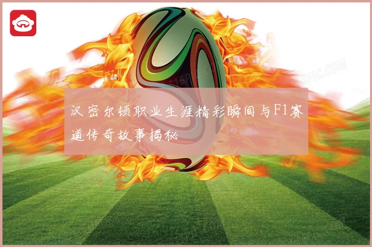 汉密尔顿职业生涯精彩瞬间与F1赛道传奇故事揭秘