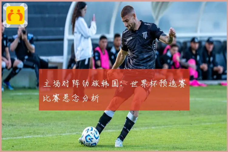 主场对阵劲旅韩国：世界杯预选赛比赛悬念分析