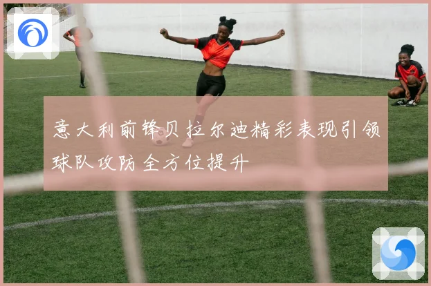 意大利前锋贝拉尔迪精彩表现引领球队攻防全方位提升