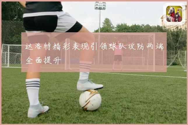 达洛特精彩表现引领球队攻防两端全面提升