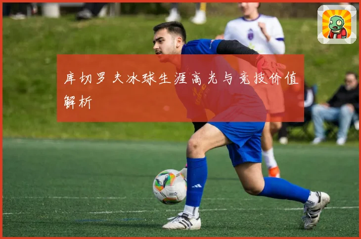 库切罗夫冰球生涯高光与竞技价值解析