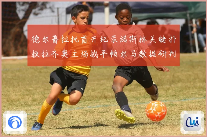 德尔普拉托首开纪录诺斯林关键扑救拉齐奥主场战平帕尔马数据研判