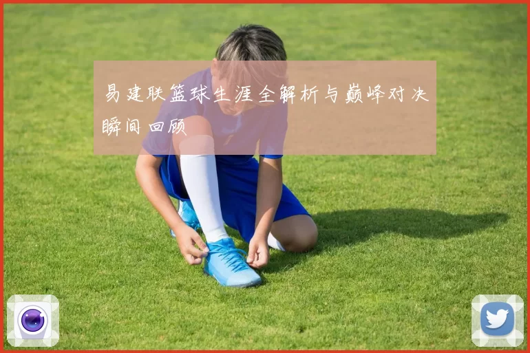 易建联篮球生涯全解析与巅峰对决瞬间回顾
