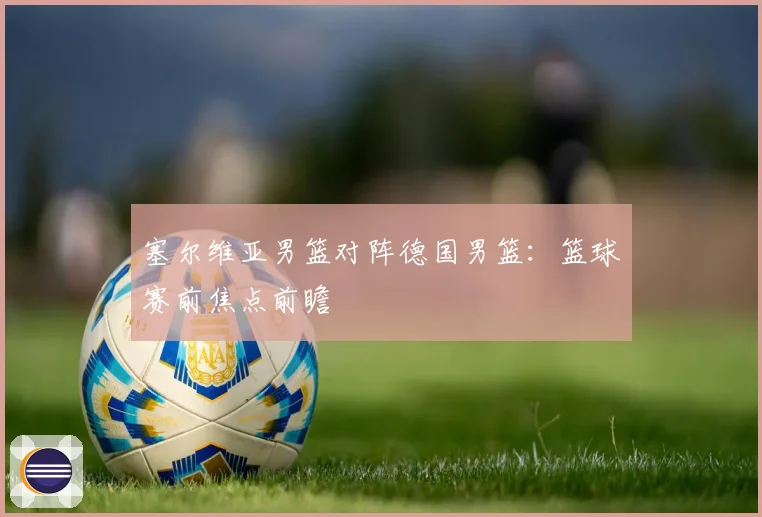 塞尔维亚男篮对阵德国男篮：篮球赛前焦点前瞻