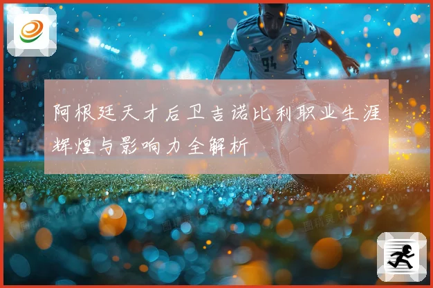 阿根廷天才后卫吉诺比利职业生涯辉煌与影响力全解析