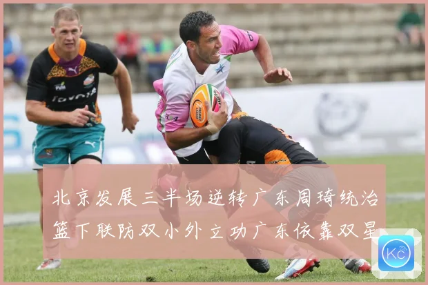 北京发展三半场逆转广东周琦统治篮下联防双小外立功广东依靠双星支专题观察
