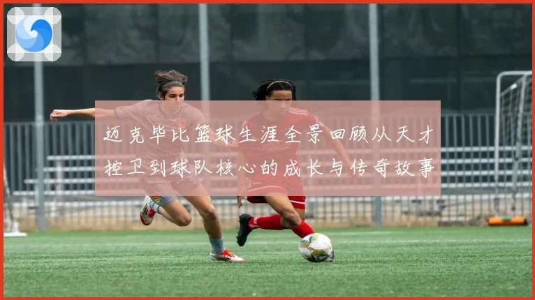 迈克毕比篮球生涯全景回顾从天才控卫到球队核心的成长与传奇故事