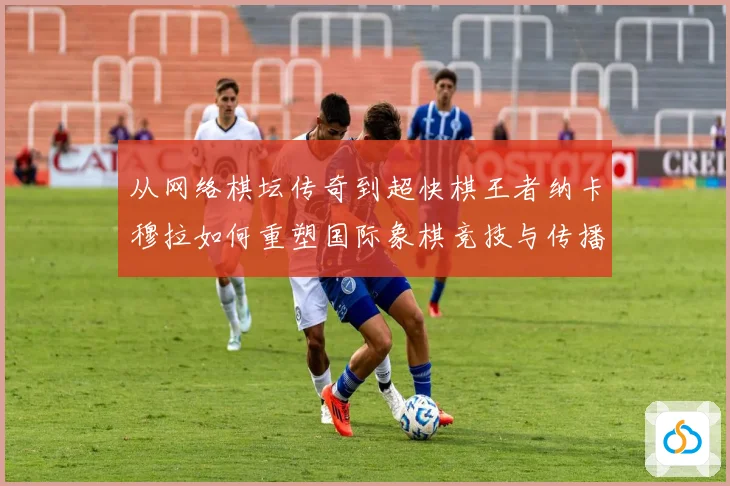 从网络棋坛传奇到超快棋王者纳卡穆拉如何重塑国际象棋竞技与传播格局