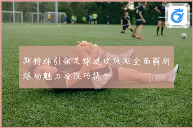 斯特林引领足球进攻风潮全面解析球场魅力与技巧提升