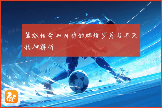 篮球传奇加内特的辉煌岁月与不灭精神解析