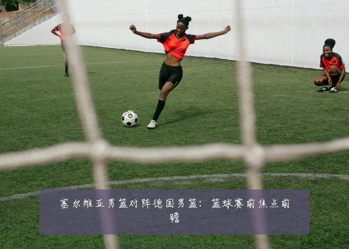塞尔维亚男篮对阵德国男篮:篮球赛前焦点前瞻