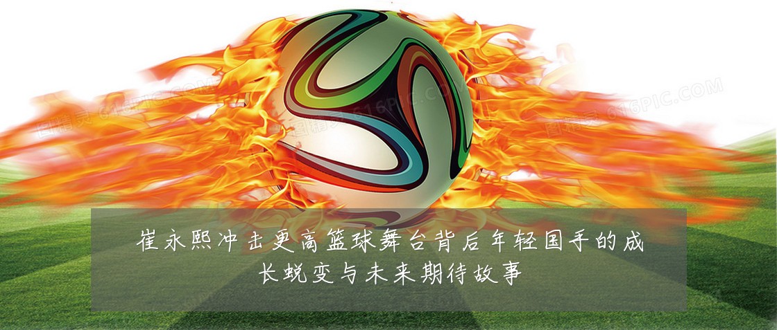 崔永熙冲击更高篮球舞台背后年轻国手的成长蜕变与未来期待故事